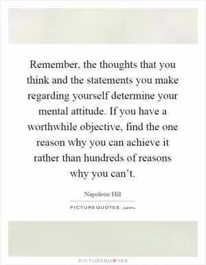 Remember, the thoughts that you think and the statements you make regarding yourself determine your mental attitude. If you have a worthwhile objective, find the one reason why you can achieve it rather than hundreds of reasons why you can’t Picture Quote #1