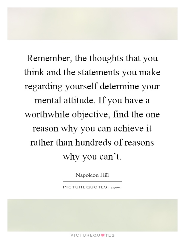 Remember, the thoughts that you think and the statements you make regarding yourself determine your mental attitude. If you have a worthwhile objective, find the one reason why you can achieve it rather than hundreds of reasons why you can't Picture Quote #1