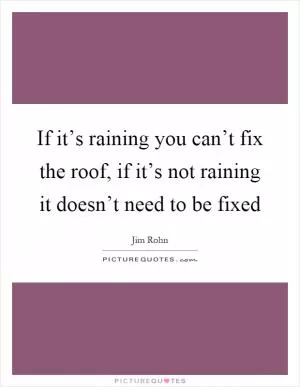 If it’s raining you can’t fix the roof, if it’s not raining it doesn’t need to be fixed Picture Quote #1