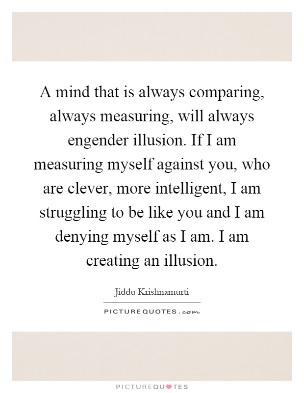 A mind that is always comparing, always measuring, will always engender illusion. If I am measuring myself against you, who are clever, more intelligent, I am struggling to be like you and I am denying myself as I am. I am creating an illusion Picture Quote #1