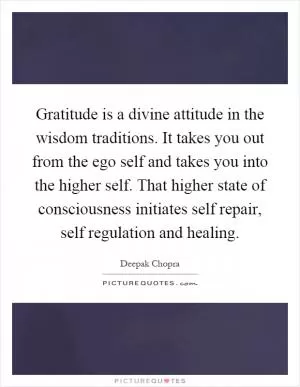 Gratitude is a divine attitude in the wisdom traditions. It takes you out from the ego self and takes you into the higher self. That higher state of consciousness initiates self repair, self regulation and healing Picture Quote #1