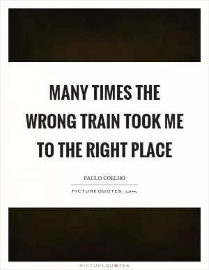 Many times the wrong train took me to the right place Picture Quote #1
