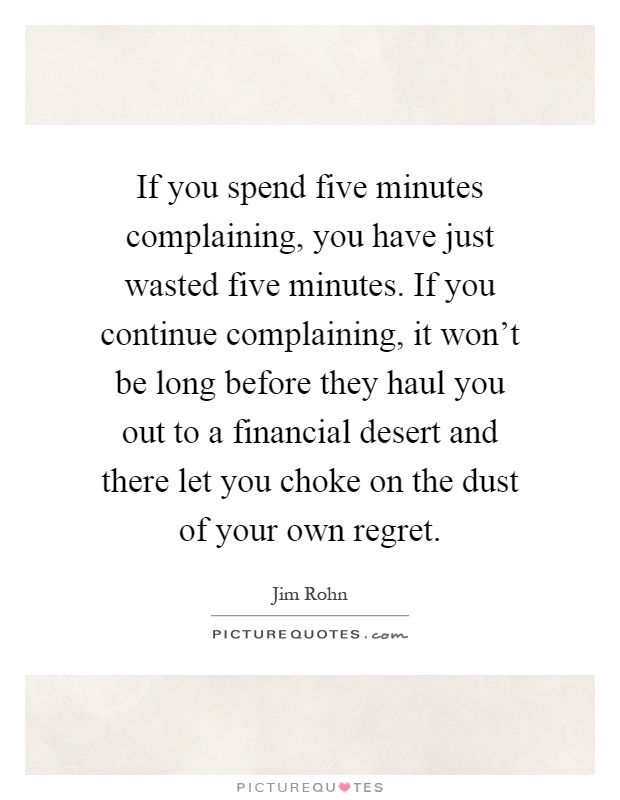 If you spend five minutes complaining, you have just wasted five minutes. If you continue complaining, it won't be long before they haul you out to a financial desert and there let you choke on the dust of your own regret Picture Quote #1