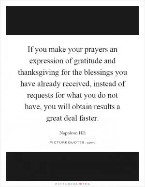 If you make your prayers an expression of gratitude and thanksgiving for the blessings you have already received, instead of requests for what you do not have, you will obtain results a great deal faster Picture Quote #1