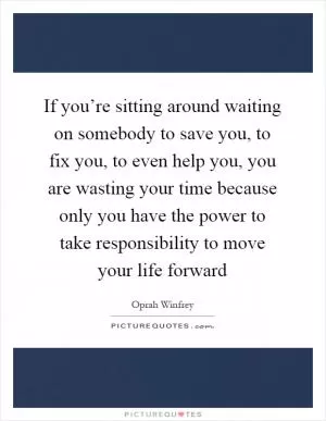 If you’re sitting around waiting on somebody to save you, to fix you, to even help you, you are wasting your time because only you have the power to take responsibility to move your life forward Picture Quote #1
