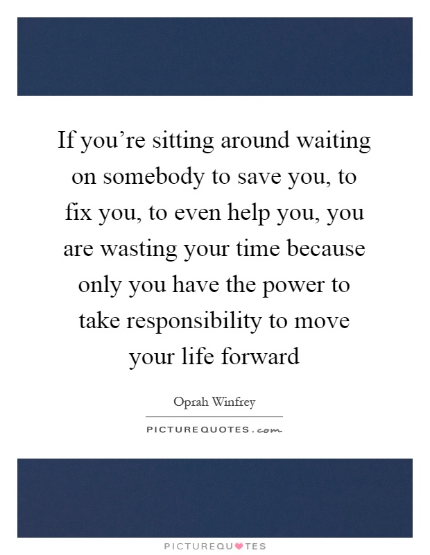 If you're sitting around waiting on somebody to save you, to fix you, to even help you, you are wasting your time because only you have the power to take responsibility to move your life forward Picture Quote #1