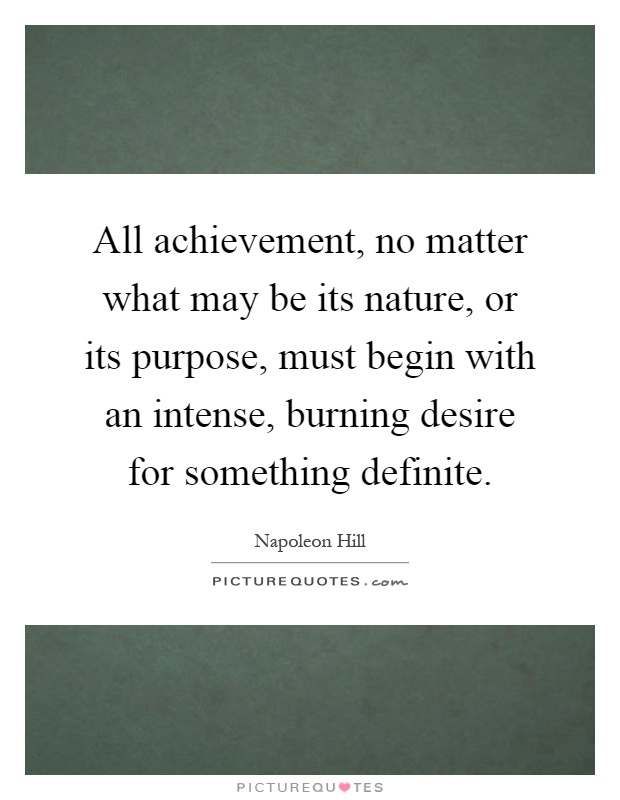All achievement, no matter what may be its nature, or its purpose, must begin with an intense, burning desire for something definite Picture Quote #1