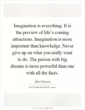 Imagination is everything. It is the preview of life’s coming attractions. Imagination is more important than knowledge. Never give up on what you really want to do. The person with big dreams is more powerful than one with all the facts Picture Quote #1