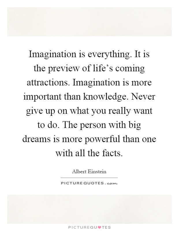 Imagination is everything. It is the preview of life's coming attractions. Imagination is more important than knowledge. Never give up on what you really want to do. The person with big dreams is more powerful than one with all the facts Picture Quote #1