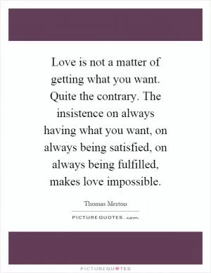 Love is not a matter of getting what you want. Quite the contrary. The insistence on always having what you want, on always being satisfied, on always being fulfilled, makes love impossible Picture Quote #1