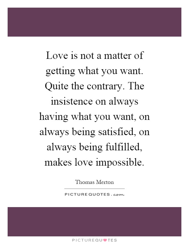 Love is not a matter of getting what you want. Quite the contrary. The insistence on always having what you want, on always being satisfied, on always being fulfilled, makes love impossible Picture Quote #1