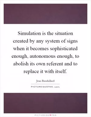 Simulation is the situation created by any system of signs when it becomes sophisticated enough, autonomous enough, to abolish its own referent and to replace it with itself Picture Quote #1