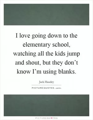 I love going down to the elementary school, watching all the kids jump and shout, but they don’t know I’m using blanks Picture Quote #1