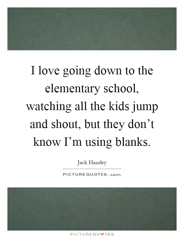 I love going down to the elementary school, watching all the kids jump and shout, but they don't know I'm using blanks Picture Quote #1
