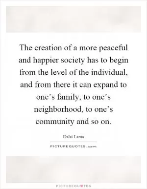 The creation of a more peaceful and happier society has to begin from the level of the individual, and from there it can expand to one’s family, to one’s neighborhood, to one’s community and so on Picture Quote #1