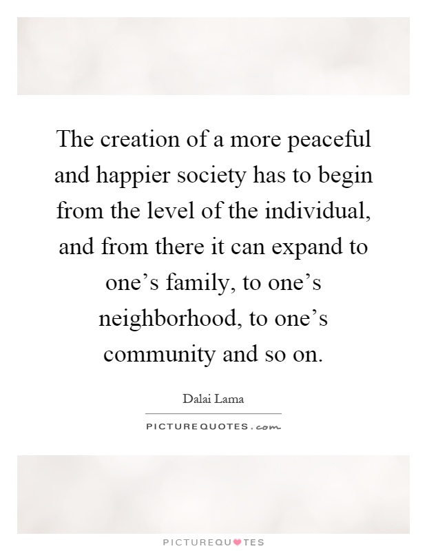 The creation of a more peaceful and happier society has to begin from the level of the individual, and from there it can expand to one's family, to one's neighborhood, to one's community and so on Picture Quote #1