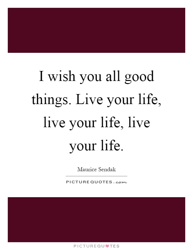 I wish you all good things. Live your life, live your life, live your life Picture Quote #1