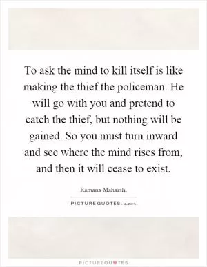 To ask the mind to kill itself is like making the thief the policeman. He will go with you and pretend to catch the thief, but nothing will be gained. So you must turn inward and see where the mind rises from, and then it will cease to exist Picture Quote #1