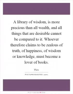 A library of wisdom, is more precious than all wealth, and all things that are desirable cannot be compared to it. Whoever therefore claims to be zealous of truth, of happiness, of wisdom or knowledge, must become a lover of books Picture Quote #1