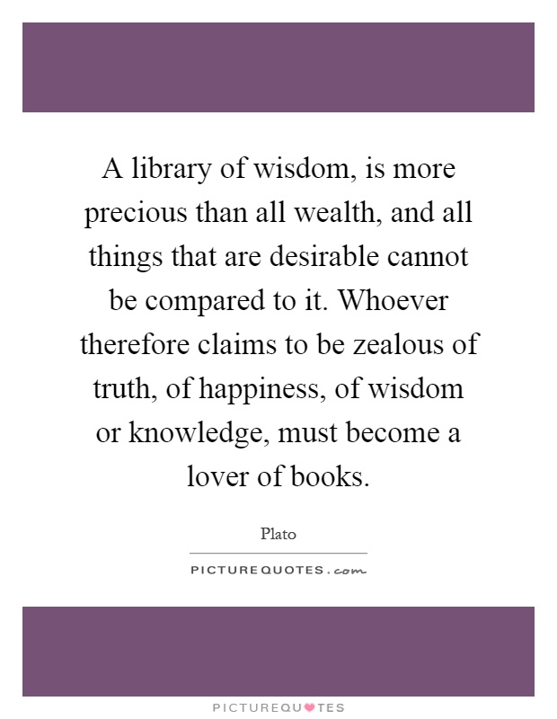A library of wisdom, is more precious than all wealth, and all things that are desirable cannot be compared to it. Whoever therefore claims to be zealous of truth, of happiness, of wisdom or knowledge, must become a lover of books Picture Quote #1