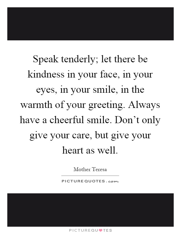 Speak tenderly; let there be kindness in your face, in your eyes, in your smile, in the warmth of your greeting. Always have a cheerful smile. Don't only give your care, but give your heart as well Picture Quote #1