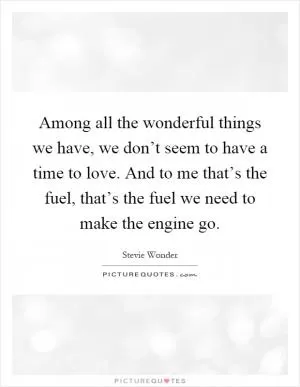 Among all the wonderful things we have, we don’t seem to have a time to love. And to me that’s the fuel, that’s the fuel we need to make the engine go Picture Quote #1