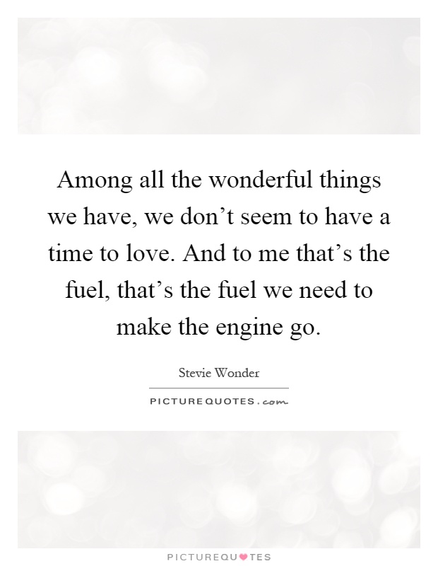 Among all the wonderful things we have, we don't seem to have a time to love. And to me that's the fuel, that's the fuel we need to make the engine go Picture Quote #1