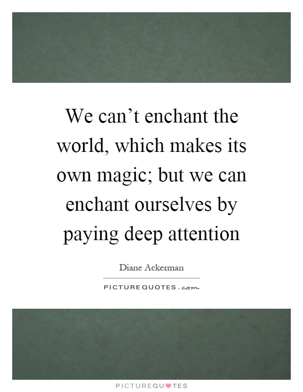 We can't enchant the world, which makes its own magic; but we can enchant ourselves by paying deep attention Picture Quote #1