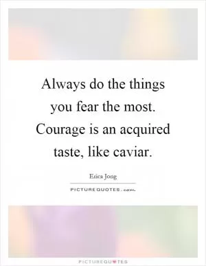 Always do the things you fear the most. Courage is an acquired taste, like caviar Picture Quote #1