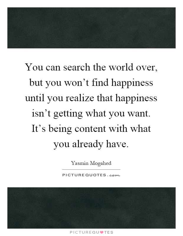 You can search the world over, but you won't find happiness until you realize that happiness isn't getting what you want. It's being content with what you already have Picture Quote #1
