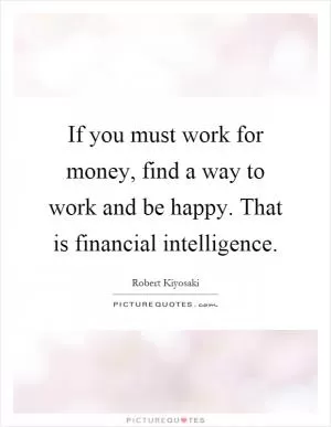 If you must work for money, find a way to work and be happy. That is financial intelligence Picture Quote #1