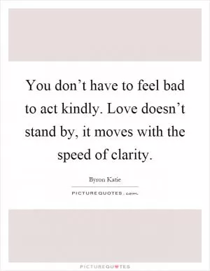 You don’t have to feel bad to act kindly. Love doesn’t stand by, it moves with the speed of clarity Picture Quote #1