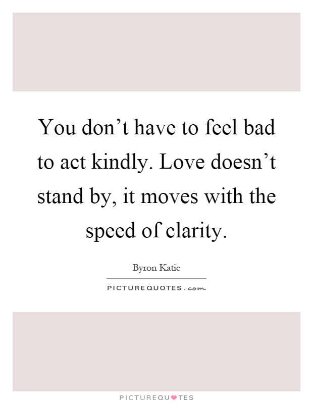 You don't have to feel bad to act kindly. Love doesn't stand by, it moves with the speed of clarity Picture Quote #1