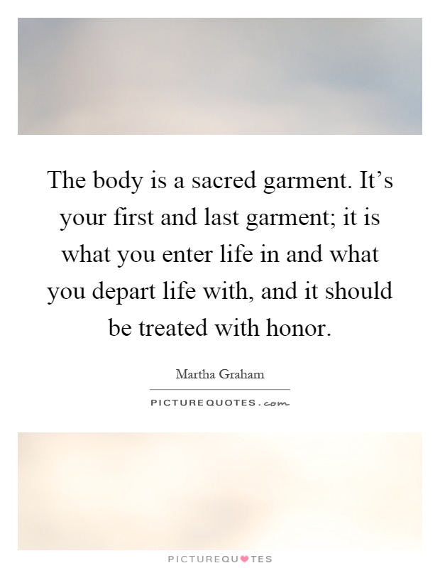 The body is a sacred garment. It's your first and last garment; it is what you enter life in and what you depart life with, and it should be treated with honor Picture Quote #1