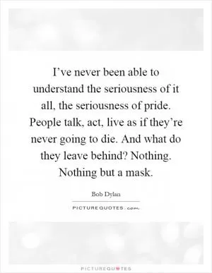 I’ve never been able to understand the seriousness of it all, the seriousness of pride. People talk, act, live as if they’re never going to die. And what do they leave behind? Nothing. Nothing but a mask Picture Quote #1
