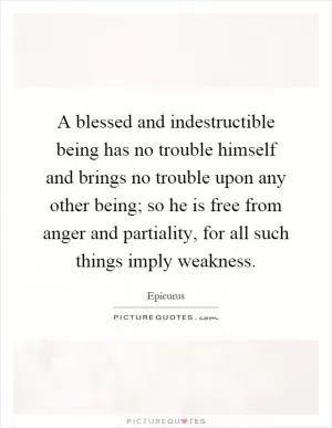 A blessed and indestructible being has no trouble himself and brings no trouble upon any other being; so he is free from anger and partiality, for all such things imply weakness Picture Quote #1