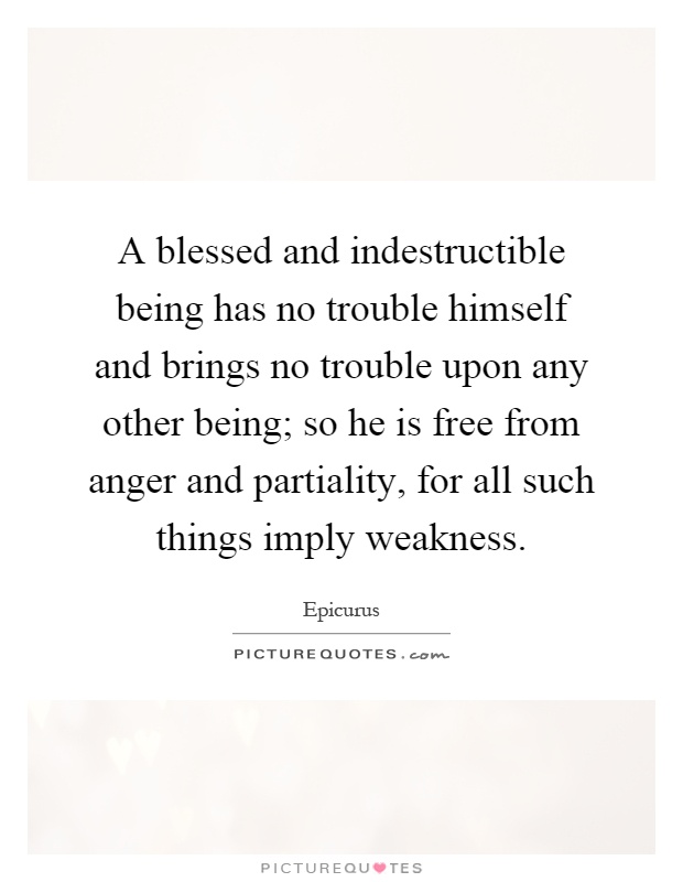 A blessed and indestructible being has no trouble himself and brings no trouble upon any other being; so he is free from anger and partiality, for all such things imply weakness Picture Quote #1