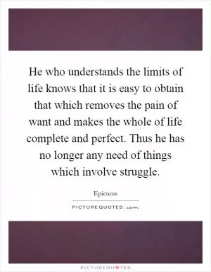 He who understands the limits of life knows that it is easy to obtain that which removes the pain of want and makes the whole of life complete and perfect. Thus he has no longer any need of things which involve struggle Picture Quote #1
