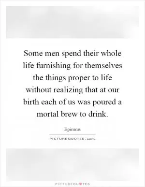 Some men spend their whole life furnishing for themselves the things proper to life without realizing that at our birth each of us was poured a mortal brew to drink Picture Quote #1