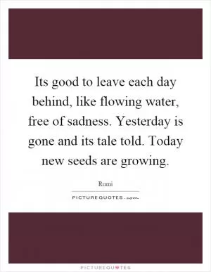 Its good to leave each day behind, like flowing water, free of sadness. Yesterday is gone and its tale told. Today new seeds are growing Picture Quote #1