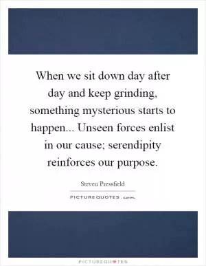 When we sit down day after day and keep grinding, something mysterious starts to happen... Unseen forces enlist in our cause; serendipity reinforces our purpose Picture Quote #1