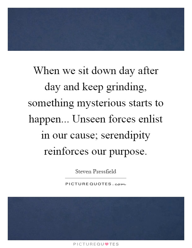 When we sit down day after day and keep grinding, something mysterious starts to happen... Unseen forces enlist in our cause; serendipity reinforces our purpose Picture Quote #1