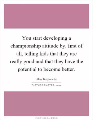 You start developing a championship attitude by, first of all, telling kids that they are really good and that they have the potential to become better Picture Quote #1