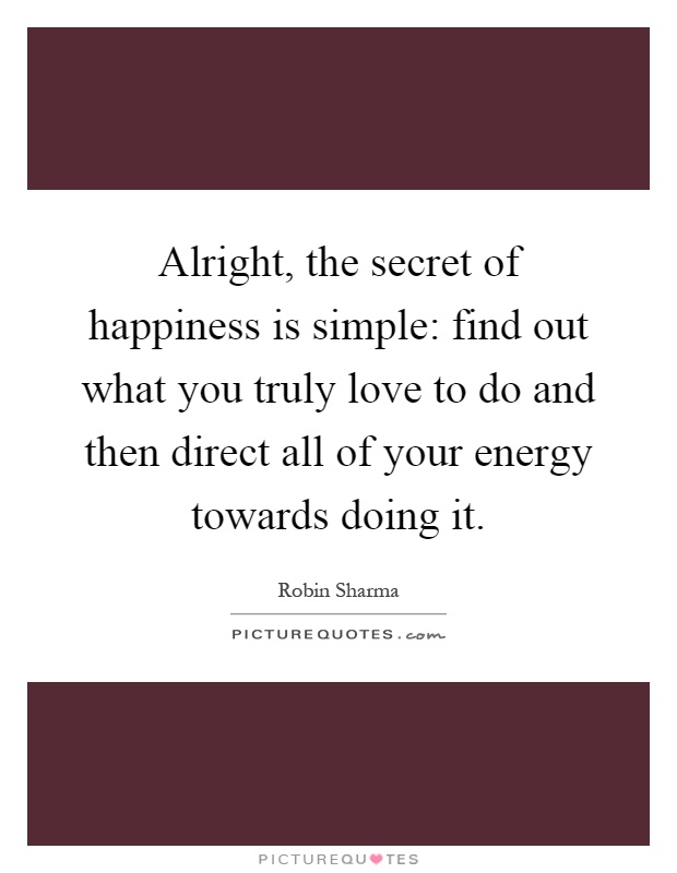 Alright, the secret of happiness is simple: find out what you truly love to do and then direct all of your energy towards doing it Picture Quote #1