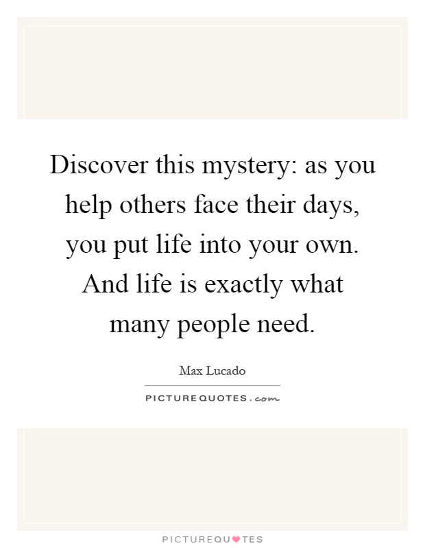 Discover this mystery: as you help others face their days, you put life into your own. And life is exactly what many people need Picture Quote #1