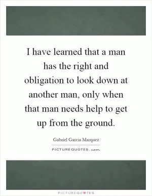 I have learned that a man has the right and obligation to look down at another man, only when that man needs help to get up from the ground Picture Quote #1