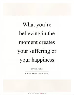 What you’re believing in the moment creates your suffering or your happiness Picture Quote #1