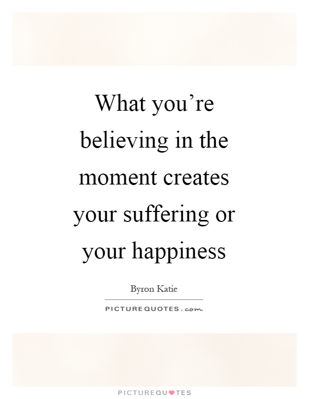 What you're believing in the moment creates your suffering or your happiness Picture Quote #1