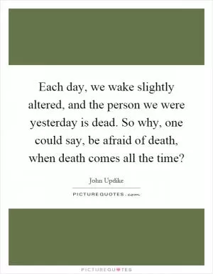 Each day, we wake slightly altered, and the person we were yesterday is dead. So why, one could say, be afraid of death, when death comes all the time? Picture Quote #1