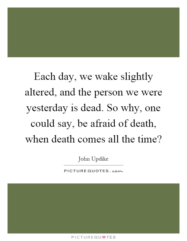 Each day, we wake slightly altered, and the person we were yesterday is dead. So why, one could say, be afraid of death, when death comes all the time? Picture Quote #1